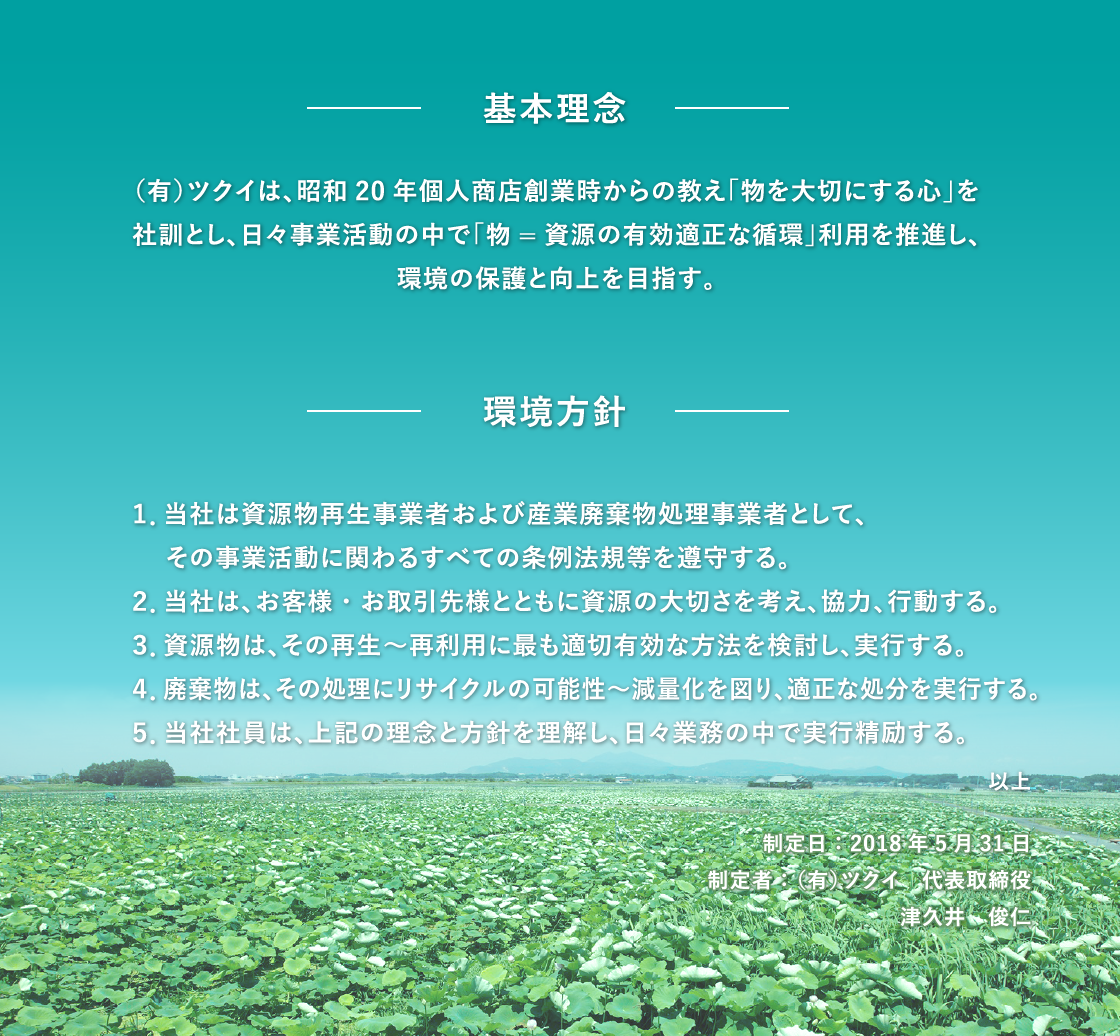 〔基本理念〕（有）ツクイは、昭和20年個人商店創業時からの教え「物を大切にする心」を社訓とし、日々事業活動の中で物=資源の有効適正な循環」利用を推進し、環境の保護と向上を目指す。〔環境方針〕１、当社は資源物再生事業者および産業廃棄物処理事業者として、その事業活動に関わるすべての条例法規等を遵守する。２、当社は、お客様・お取引先様とともに資源の大切さを考え、協力、行動する。３、資源物は、その再生～再利用に最も適切有効な方法を検討し、実行する。４、廃棄物は、その処理にリサイクルの可能性～減量化を図り、適正な処分を実行する。５、当社社員は、上記の理念と方針を理解し、日々業務の中で実行精励する。