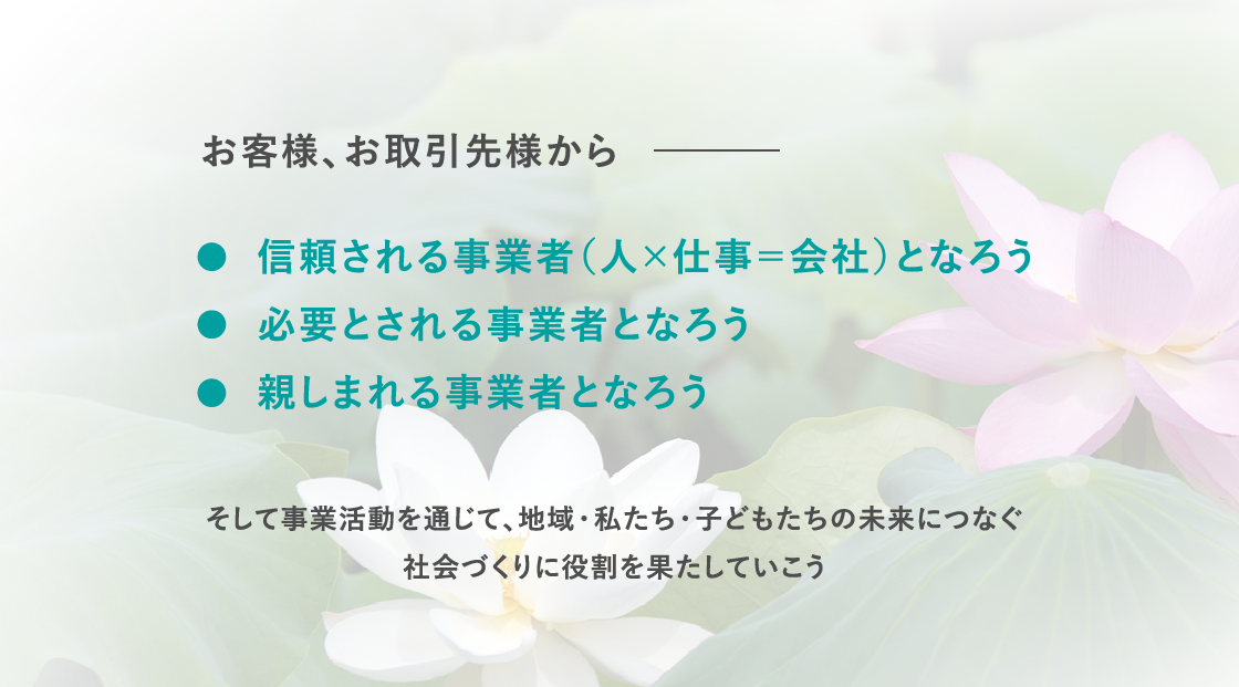 お客様、お取引先様から、☆信頼される事業者（人×仕事＝会社）となろう、☆必要とされる事業者となろう、☆親しまれる事業者となろう、そして事業活動を通じて、地域・私たち・子どもたちの未来につなぐ、社会づくりに役割を果たしていこう